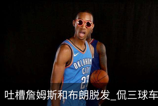 吐槽詹姆斯&布朗脱发 侃三球车祸！华子：这赛季顺手拿个总冠军